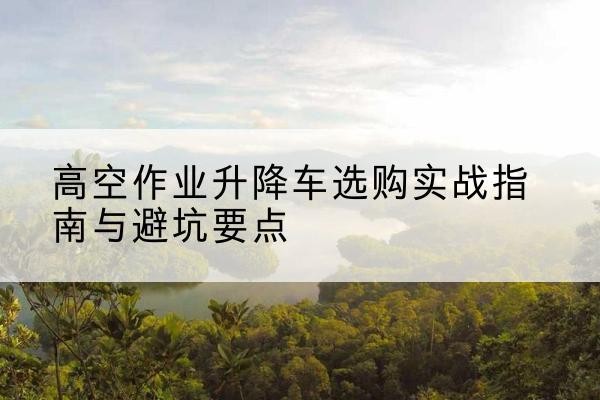 连山升降车怎么选-高空作业升降车选购实战指南与避坑要点