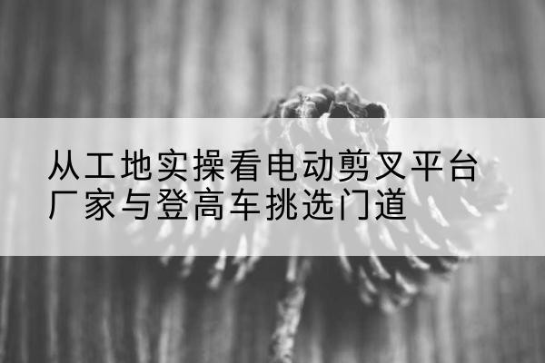 连山电动剪叉升降平台厂家-从工地实操看电动剪叉平台厂家与登高车挑选门道