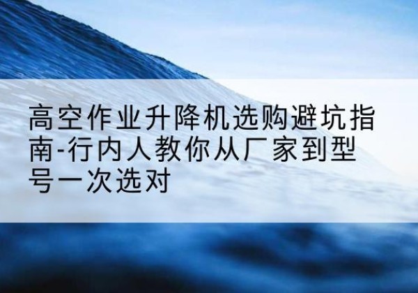 连山升降平台厂家-高空作业升降机选购避坑指南-行内人教你从厂家到型号一次选对