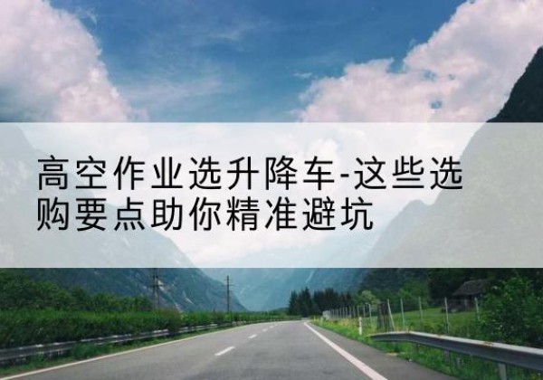 连山升降车厂家-高空作业选升降车-这些选购要点助你*避坑